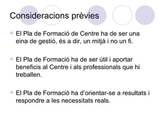 Consideracions prèvies El Pla de Formació de Centre ha de ser una eina de gestió, és a dir, un mitjà i no un fi. El Pla de Formació ha de ser útil i aportar beneficis al Centre i als professionals que hi treballen.  El Pla de Formació ha d’orientar-se a resultats i respondre a les necessitats reals. 