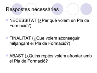 Respostes necessàries NECESSITAT (¿Per què volem un Pla de Formació?)‏ FINALITAT (¿Què volem aconseguir mitjançant el Pla de Formació?)‏ ABAST (¿Quins reptes volem afrontar amb el Pla de Formació? 