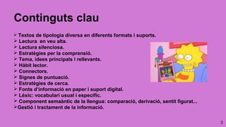 3
Continguts clau
 Textos de tipologia diversa en diferents formats i suports.
 Lectura en veu alta.
 Lectura silenciosa.
 Estratègies per la comprensió.
 Tema, idees principals i rellevants.
 Hàbit lector.
 Connectors.
 Signes de puntuació.
 Estratègies de cerca.
 Fonts d’informació en paper i suport digital.
 Lèxic: vocabulari usual i específic.
 Component semaàntic de la llengua: comparació, derivació, sentit figurat...
Gestió i tractament de la informació.
 