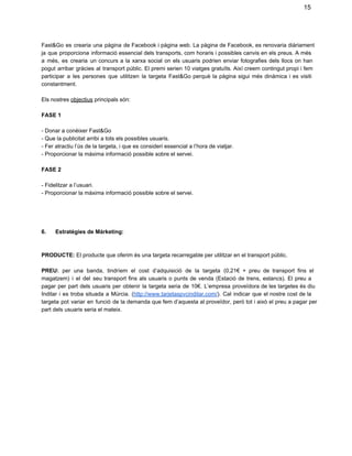 15

Fast&Go  es  crearia  una  pàgina  de Facebook  i pàgina web.  La pàgina de  Facebook,  es renovaria  diàriament
ja  que  proporciona  informació  essencial dels  transports, com  horaris  i  possibles  canvis  en  els  preus.  A més
a  més,  es  crearia  un  concurs  a  la  xarxa  social  on  els  usuaris  podrien   enviar  fotografies  dels   llocs   on  han
pogut   arribar  gràcies  al  transport  públic.  El  premi  serien  10 viatges  gratuïts.  Així creem contingut propi  i  fem
participar  a  les  persones  que  utilitzen   la  targeta  Fast&Go  perquè  la  pàgina  sigui  més  dinàmica  i  es  visiti
constantment.
Els nostres objectius principals són:
FASE 1
­ Donar a conèixer Fast&Go
­ Que la publicitat arribi a tots els possibles usuaris.
­ Fer atractiu l’ús de la targeta, i que es consideri essencial a l’hora de viatjar.
­ Proporcionar la màxima informació possible sobre el servei.
FASE 2
­ Fidelitzar a l’usuari.
­ Proporcionar la màxima informació possible sobre el servei.

6.      Estratègies de Màrketing:

PRODUCTE: El producte que oferim és una targeta recarregable per utilitzar en el transport públic.
PREU:  per  una  banda,  tindríem  el  cost   d’adquisició   de  la  targeta   (0,21€  +  preu  de   transport  fins  el
magatzem)  i  el  del  seu  transport  fins  als  usuaris  o  punts  de  venda  (Estació  de  trens,  estancs).  El   preu   a
pagar  per  part  dels  usuaris  per  obtenir  la  targeta  seria   de  10€.  L’empresa  proveïdora  de  les  targetes  és diu
Inditar  i  es  troba  situada  a   Múrcia.  (http://www.tarjetaspvcinditar.com/).  Cal  indicar   que  el  nostre  cost  de la
targeta  pot   variar  en   funció  de la demanda que fem  d’aquesta al proveïdor,  però  tot i això  el preu a pagar  per
part dels usuaris seria el mateix.

 