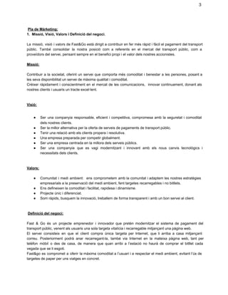 3

 Pla de Màrketing:
1.  Missió, Visió, Valors i Definició del negoci.
La  missió,  visió  i valors  de Fast&Go  està dirigit a  contribuir  en  fer  més ràpid i  fàcil el pagament del transport
públic.   També  consolidar  la  nostra   posició  com   a  referents  en   el  mercat  del  transport  públic,  com  a
proveïdors del servei, pensant sempre en el benefici propi i el valor dels nostres accionistes.
Missió:
Contribuir  a   la  societat,  oferint  un  servei  que  comporta  més  comoditat  i  benestar  a  les   persones,  posant a
les seva disponibilitat un servei de màxima qualitat i comoditat.
Créixer  ràpidament  i  conscientment  en  el  mercat  de  les  comunicacions,  innovar  continuament, donant als
nostres clients i usuaris un tracte excel∙lent.

Visió:
●
●
●
●
●
●

Ser  una  companyia  responsable,  eficient  i  competitiva,  compromesa  amb  la  seguretat  i  comoditat
dels nostres clients.
Ser la millor alternativa per la oferta de serveis de pagaments de transport públic.
Tenir una relació amb els clients propera i resolutiva.
Una empresa preparada per competir globalment.
Ser una empresa centrada en la millora dels serveis públics.
Ser  una  companyia  que  es  vagi  modernitzant  i  innovant  amb   els  nous  canvis  tecnològics  i
necessitats dels clients.

Valors:
●
●
●
●

Comunitat  i  medi  ambient:  ens  comprometem  amb  la comunitat i adaptem  les  nostres estratègies
empresarials a la preservació del medi ambient, fent targetes recarregables i no bitllets.
Ens defineixen la comoditat i facilitat, rapidesa i dinamisme.
Projecte únic i diferenciat.
Som ràpids, busquem la innovació, treballem de forma transparent i amb un bon servei al client.

 Definició del negoci:
Fast  &  Go  és  un  projecte  emprenedor  i  innovador  que   pretén  modernitzar  el  sistema  de  pagament  del
transport públic, venent als usuaris una sola targeta vitalícia i recarregable mitjançant una pàgina web.
El   servei  consisteix  en  que  el   client  compra  única  targeta  per  Internet,  que  li  arriba  a  casa  mitjançant
correu.  Posteriorment  podrà  anar  recarregant­la,  també  via  Internet  en  la   mateixa  pàgina  web,  tant  per
telèfon  mòbil  o  des  de  casa,  de  manera  que  quan  arribi  a  l’estació  no   haurà  de  comprar  el  bitllet  cada
vegada que se li esgoti.
Fast&go  es  compromet  a  oferir  la  màxima comoditat a  l’usuari  i  a  respectar el medi  ambient, evitant  l’ús de
targetes de paper per uns viatges en concret.

 