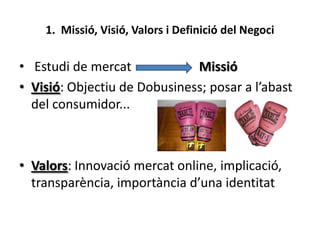 1. Missió, Visió, Valors i Definició del Negoci

• Estudi de mercat
Missió
• Visió: Objectiu de Dobusiness; posar a l’abas...
