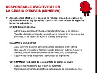 RESPONSABLE D’ACTIVITAT EN
LA CESSIÓ D’ESPAIS (MINERVA)

 Aquest és farà afectiu en el cas que no hi hagui el cap d’emergència en
  aquell moment i no sigui possible contactar-hi. Sinó sempre és seguiràn
  les seves indicacions.
•   EN CAS D’EMERGÈNCIA:
     •   Adreci’s a consergeria (hi ha la centraleta telefònica), si és possible.
     •   Valori la situació i pensi en l’evacuació com a mesura de protecció de les
         persones. Si és necessari truqui al númerp d’mergència.

•   EVACUACIÓ DE L’EDIFICI:
     •   Activi la sirena d’alarma general (diversos polsadors a tot l’edifici).
     •   Obri la porta principal per facilitar l’arriada del suport exterior. A la seva
         arribada, informi a bombers de l’estat de l’evacuació o incidències.
     •   Segueixi les seves indicacions i comuniqui-les al personal.

•   CONFINAMENT (indicació de les autoritats de protecció civil):
     •   Segueixi les indicacions que li facin les autoritats
     •   Mantingui el personal agrupat fins a la finalització de la situació de risc.
 
