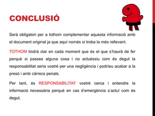 CONCLUSIÓ
Serà obligatori per a tothom complementar aquesta informació amb
el document original ja que aquí només si troba la més rellevant.

TOTHOM tindrà clar en cada moment que és el que s’haurà de fer
perquè si passes alguna cosa i no actuéssiu com és degut la
responsabilitat seria vostré per una negligència i podríeu acabar a la
presó i amb càrrecs penals.

Per tant, és RESPONSABILITAT vostré cerca i entendre la
informació necessària perquè en cas d’emergència s’actuï com és
degut.
 