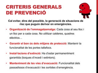 CRITERIS GENERALS
DE PREVENCIÓ
 Cal evitar, dins del possible, la generació de situacions de
          risc que puguin derivar en emergències.
• Organització de l’emmagatzematge: Cada cosa al seu lloc i
  un lloc per a cada cosa. No utilitzar calderes, quadres
  elèctrics…

• Garantir el bon ús dels mitjans de protecció: Mantenir la
  funcionalitat de les portes tallafocs.

• Instal·lacions d’extinció: Ha d’estar permanentment
  garantida (boques d’incedi i extintors).

• Manteniment de les vies d’evacuació: Funcionalitat dels
  passadissos d’evacuació i les sortides d’emergència.
 