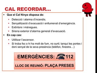 CAL RECORDAR…
 Que el Cal Ninyo disposa de:
    Detecció i alarma d’incendis.
    Senyalització d’evacuació i enllumenat d’emergència.
    Extintors i mànegues.
    Sirena exterior d’alarma general d’evacuació.
 En cap cas:
    Utilitzar l’ascensor.
    Si troba foc o hi ha molt de fum, no surti; tanqui les portes i
     doni senyal de la seva presència (telèfon, finestra…)


           EMERGÈNCIES:                              112
         LLOC DE REUNIÓ: PLAÇA PRESES
 