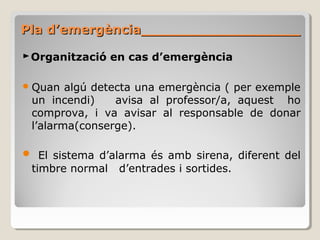 Pla d’emergència__________________Pla d’emergència__________________
►Organització en cas d’emergència
Quan algú detecta una emergència ( per exemple
un incendi) avisa al professor/a, aquest ho
comprova, i va avisar al responsable de donar
l’alarma(conserge).
 El sistema d’alarma és amb sirena, diferent del
timbre normal d’entrades i sortides.
 