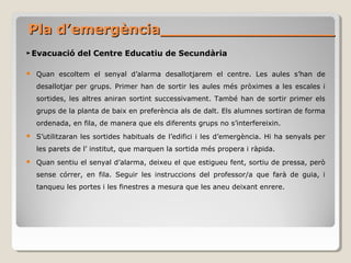 Pla d’emergència__________________Pla d’emergència__________________
►Evacuació del Centre Educatiu de Secundària
 Quan escoltem el senyal d’alarma desallotjarem el centre. Les aules s’han de
desallotjar per grups. Primer han de sortir les aules més pròximes a les escales i
sortides, les altres aniran sortint successivament. També han de sortir primer els
grups de la planta de baix en preferència als de dalt. Els alumnes sortiran de forma
ordenada, en fila, de manera que els diferents grups no s’interfereixin.
 S’utilitzaran les sortides habituals de l’edifici i les d’emergència. Hi ha senyals per
les parets de l’ institut, que marquen la sortida més propera i ràpida.
 Quan sentiu el senyal d’alarma, deixeu el que estigueu fent, sortiu de pressa, però
sense córrer, en fila. Seguir les instruccions del professor/a que farà de guia, i
tanqueu les portes i les finestres a mesura que les aneu deixant enrere.
 