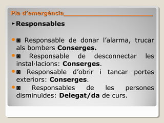 ►Responsables
◙ Responsable de donar l’alarma, trucar
als bombers Conserges.
◙ Responsable de desconnectar les
instal·lacions: Conserges.
◙ Responsable d’obrir i tancar portes
exteriors: Conserges.
◙ Responsables de les persones
disminuïdes: Delegat/da de curs.
Pla d’emergència_______________________Pla d’emergència_______________________
 