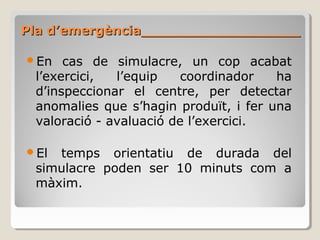 En cas de simulacre, un cop acabat
l’exercici, l’equip coordinador ha
d’inspeccionar el centre, per detectar
anomalies que s’hagin produït, i fer una
valoració - avaluació de l’exercici.
El temps orientatiu de durada del
simulacre poden ser 10 minuts com a
màxim.
Pla d’emergència__________________Pla d’emergència__________________
 