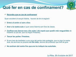 Què fer en cas de confinament?
 Recordeu que en cas de confinament
Quan escoltem el senyal d'alerta, haurem de fer el següent:
 Entrar al centre si som a fora
 Anar a la nostra aula si quan sona l'alarma som fora de classe.
 Confinar-nos (tancar-nos a les aules i els espais que quedin més resguardats de
l'exterior (si pot ser, que no tinguin finestres).
 Tancar les portes i finestres.
 Si ens hem de traslladar a una zona del centre més protegida, que no sigui la nostra
aula, els alumnes es posaran en fila índia, darrera del professor que farà de guia.
 No sortirem del centre fins que ens ho indiquin les autoritats.
La Riba, 26 d’octubre de 2017
 