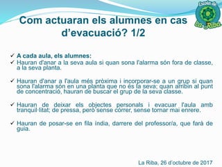Com actuaran els alumnes en cas
d’evacuació? 1/2
 A cada aula, els alumnes:
 Hauran d'anar a la seva aula si quan sona l'alarma són fora de classe,
a la seva planta.
 Hauran d'anar a l'aula més pròxima i incorporar-se a un grup si quan
sona l'alarma són en una planta que no és la seva; quan arribin al punt
de concentració, hauran de buscar el grup de la seva classe.
 Hauran de deixar els objectes personals i evacuar l'aula amb
tranquil·litat; de pressa, però sense córrer, sense tornar mai enrere.
 Hauran de posar-se en fila índia, darrere del professor/a, que farà de
guia.
La Riba, 26 d’octubre de 2017
 