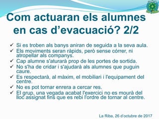  Si es troben als banys aniran de seguida a la seva aula.
 Els moviments seran ràpids, però sense córrer, ni
atropellar als companys.
 Cap alumne s'aturarà prop de les portes de sortida.
 No s'ha de cridar i s'ajudarà als alumnes que puguin
caure.
 Es respectarà, al màxim, el mobiliari i l'equipament del
centre.
 No es pot tornar enrera a cercar res.
 El grup, una vegada acabat l'exercici no es mourà del
lloc assignat fins que es rebi l'ordre de tornar al centre.
Com actuaran els alumnes
en cas d’evacuació? 2/2
La Riba, 26 d’octubre de 2017
 