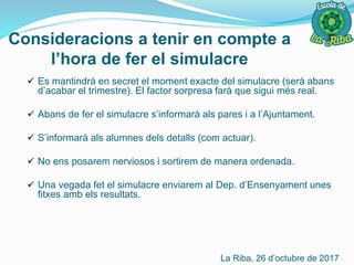 Consideracions a tenir en compte a
l’hora de fer el simulacre
 Es mantindrà en secret el moment exacte del simulacre (serà abans
d’acabar el trimestre). El factor sorpresa farà que sigui més real.
 Abans de fer el simulacre s’informarà als pares i a l’Ajuntament.
 S’informarà als alumnes dels detalls (com actuar).
 No ens posarem nerviosos i sortirem de manera ordenada.
 Una vegada fet el simulacre enviarem al Dep. d’Ensenyament unes
fitxes amb els resultats.
La Riba, 26 d’octubre de 2017
 