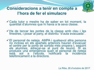 Consideracions a tenir en compte a
l’hora de fer el simulacre
 Cada tutor o mestre ha de saber en tot moment, la
quantitat d’alumnes que hi havia a la seva classe.
 Ha de tancar les portes de la classe amb clau i les
finestres, i posar al pany, el distintiu “d’aula evacuada”.
 El personal de neteja, AMPA i qualsevol altra persona
no inclosa en els apartats anteriors hauran d’evacuar
el centre per la porta de sortida més propera i, seguint
els alumnes, adreçar-se al punt de reunió. Si es
produeix una emergència quan el personal de neteja
està sol a l’escola, notificarà la incidència
telefònicament a la directora.
La Riba, 26 d’octubre de 2017
 