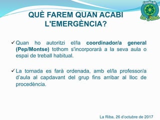 QUÈ FAREM QUAN ACABI
L'EMERGÈNCIA?
 Quan ho autoritzi el/la coordinador/a general
(Pep/Montse) tothom s'incorporarà a la seva aula o
espai de treball habitual.
 La tornada es farà ordenada, amb el/la professor/a
d’aula al capdavant del grup fins arribar al lloc de
procedència.
La Riba, 26 d’octubre de 2017
 