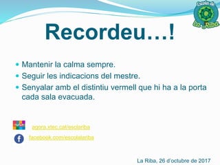 Recordeu…!
 Mantenir la calma sempre.
 Seguir les indicacions del mestre.
 Senyalar amb el distintiu vermell que hi ha a la porta
cada sala evacuada.
La Riba, 26 d’octubre de 2017
agora.xtec.cat/esclariba
facebook.com/escolalariba
 