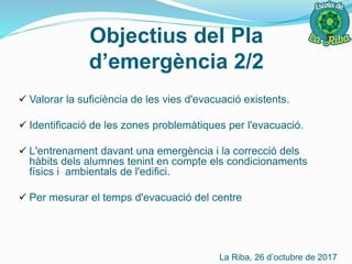  Valorar la suficiència de les vies d'evacuació existents.
 Identificació de les zones problemàtiques per l'evacuació.
 L'entrenament davant una emergència i la correcció dels
hàbits dels alumnes tenint en compte els condicionaments
físics i ambientals de l'edifici.
 Per mesurar el temps d'evacuació del centre
Objectius del Pla
d’emergència 2/2
La Riba, 26 d’octubre de 2017
 