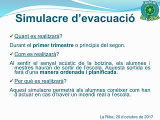 Simulacre d’evacuació
 Quant es realitzarà?
Durant el primer trimestre o principis del segon.
 Com es realitzarà?
Al sentir el senyal acústic de la botzina, els alumnes i
mestres hauran de sortir de l’escola. Aquesta sortida es
farà d’una manera ordenada i planificada.
 Per què es realitzarà?
Aquest simulacre permetrà als alumnes conèixer com han
d’actuar en cas d’haver un incendi real a l’escola.
La Riba, 26 d’octubre de 2017
 