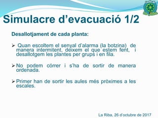Simulacre d’evacuació 1/2
Desallotjament de cada planta:
 Quan escoltem el senyal d’alarma (la botzina) de
manera intermitent, deixem el que estem fent, i
desallotgem les plantes per grups i en fila.
 No podem córrer i s’ha de sortir de manera
ordenada.
 Primer han de sortir les aules més pròximes a les
escales.
La Riba, 26 d’octubre de 2017
 