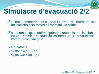 És molt important que seguiu en tot moment les
indicacions dels mestres i manteniu la calma.
Els alumnes que sortiran primer seran els de la planta
baixa. Per tant, si cadascú es troba a la seva classe,
l’ordre de sortida serà:
 Ed .Infantil
 Cicle Inicial + 3er
 Cicle Superior + 4t
Simulacre d’evacuació 2/2
La Riba, 26 d’octubre de 2017
 