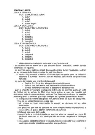 SEGONA PLANTA:
ESCALA PRINCIPAL:
SORTIDA MOLÍ D’EN XEMA:
1. aula 1
2. aula 2
3. aula 3
4. aula d’anglès
ESCALA BICICLETES:
SORTIDA BARRERA FIGUERES
1. aula 4
2. aula 5
3. aula 6
4. despatx 3
5. despatx 4
6. despatx 5
ESCALA EMERGÈNCIES:
SORTIDA BARRERA FIGUERES
1. aula 9
2. aula 8
3. aula 7
4. despatx 6
5. despatx 7
6. despatx 8
7. el desallotjament dels patis es farà de la següent manera:
- els alumnes que es trobin en el pati d’infantil durant l’evacuació, sortiran per les
barreres de les figueres.
- els alumnes que es trobin en el pati d’educació primària durant l’evacuació, sortiran
per les barreres de l’entrada principal del Molí d’en Xema.
8. quan s’hagi evacuat el centre, hi ha dos tipus de punts: punt de trobada i
recompte d’alumnes i mestre i punt de recollida dels infants per part de les
famílies:
- els punts de trobada són: (mantenint els grups)
- Sortida Son Boga: tots a l’acera de davant del centre
- Sortida Molí d’en Xema: tots a l’acera de davant del centre
- Sortida barrera figueres: tots al descampat de les figueres
- quan ja s’hagi fet el recompte en els punts de trobada, els alumnes que hagin sortit
de l’edifici per la sortida de Molí d’en Xema aniran al punt de recollida del
descampat, i els alumnes que hagin sortit per Son Boga aniran al punt de recollida
de les Figueres. El alumnes que hagin sortit per les Figueres quedaran allà mateix.
9. si el passadís d’infantil està ple de fum, sortiran totes les aules als patis petits.
10.no es pot utilitzar l’ascensor en cap cas.
11.el mestre és l’únic responsable de conduir als alumnes per les rutes
establertes.
12.es procurarà per part del personal no tenir comportaments de precipitació o
nerviosisme, ja que es podrien transmetre als alumnes.
13.hi haurà tres punts de trobada
14.quan s’arribi al punt de trobada els alumnes s’han de mantenir en grups. El
professor realitzarà un nou recompte amb les llistes i esperarà el recompte
final.
15.una vegada acabat l’exercici d’evacuació, l’equip coordinador inspeccionarà el
centre per detectar possibles anomalies o desperfectes.
3
 