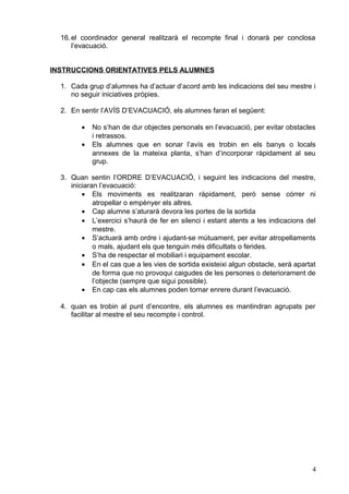 16.el coordinador general realitzarà el recompte final i donarà per conclosa
l’evacuació.
INSTRUCCIONS ORIENTATIVES PELS ALUMNES
1. Cada grup d’alumnes ha d’actuar d’acord amb les indicacions del seu mestre i
no seguir iniciatives pròpies.
2. En sentir l’AVÍS D’EVACUACIÓ, els alumnes faran el següent:
• No s’han de dur objectes personals en l’evacuació, per evitar obstacles
i retrassos.
• Els alumnes que en sonar l’avís es trobin en els banys o locals
annexes de la mateixa planta, s’han d’incorporar ràpidament al seu
grup.
3. Quan sentin l’ORDRE D’EVACUACIÓ, i seguint les indicacions del mestre,
iniciaran l’evacuació:
• Els moviments es realitzaran ràpidament, però sense córrer ni
atropellar o empènyer els altres.
• Cap alumne s’aturarà devora les portes de la sortida
• L’exercici s’haurà de fer en silenci i estant atents a les indicacions del
mestre.
• S’actuarà amb ordre i ajudant-se mútuament, per evitar atropellaments
o mals, ajudant els que tenguin més dificultats o ferides.
• S’ha de respectar el mobiliari i equipament escolar.
• En el cas que a les vies de sortida existeixi algun obstacle, serà apartat
de forma que no provoqui caigudes de les persones o deteriorament de
l’objecte (sempre que sigui possible).
• En cap cas els alumnes poden tornar enrere durant l’evacuació.
4. quan es trobin al punt d’encontre, els alumnes es mantindran agrupats per
facilitar al mestre el seu recompte i control.
4
 