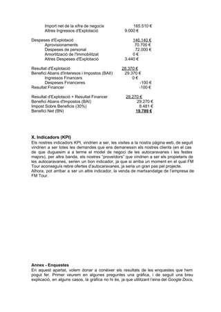 Import net de la xifra de negocis                           165.510 €
         Altres Ingressos d'Explotació                       9.000 €

Despeses d'Explotació                                                146.140 €
      Aprovisionaments                                                70.700 €
      Despeses de personal                                             72.000 €
      Amortització de l'Immobilitzat                              0 €
      Altres Despeses d'Explotació                       3.440 €

Resultat d'Explotació                                         28.370 €
Benefici Abans d'Interesos i Impostos (BAII)                     29.370 €
       Ingressos Financers                                          0 €
       Despeses Financeres                                                    ­100 €
Resultat Financer                                                            ­100 €

Resultat d'Explotació + Resultat Financer                       28.270 €
Benefici Abans d'Impostos (BAI)                                          29.270 €
Impost Sobre Beneficis (30%)                                               8.481 €
Benefici Net (BN)                                                       19.789 €




X. Indicadors (KPI)
Els  nostres  indicadors  KPI,  vindrien  a ser,  les  visites  a  la  nostra  pàgina web, de seguit
vindrien   a  ser  totes  les  demandes  que  ens  demanessin  els  nostres  clients  (en  el  cas
de  que  duguesim  a  a  terme  el  model  de  negoci  de  les  autocaravanes  i  les  festes
majors),  per  altra  banda,  els  nostres  “proveïdors”  que  vindrien  a  ser  els  propietaris  de
les  autocaravanes,  serien  un  bon  indicador,  ja  que  si  arriba  un  moment  en  el  qual  FM
Tour aconseguís rebre ofertes d’autocaravanes, ja seria un gran pas pel projecte.
Alhora,   pot  arribar  a  ser  un altre  indicador,  la  venda  de  martxandatge  de  l’empresa  de
FM Tour.




Annex ­ Enquestes
En  aquest  apartat,  volem  donar  a  conèixer  els  resultats   de  les  enquestes  que  hem
pogut   fer.  Primer  veurem  en  algunes  preguntes  una  gràfica,  i  de  seguit  una  breu
explicació,  en  alguns  casos,  la  gràfica  no  hi  és,  ja que utilitzant l’eina del Google Docs,
 
