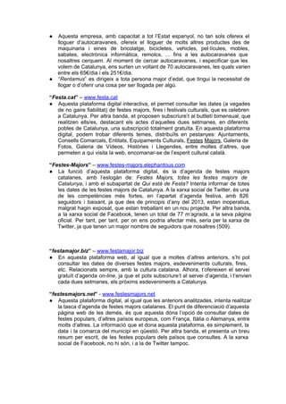 ● Aquesta  empresa,  amb  capacitat  a  tot  l’Estat  espanyol,  no   tan  sols  ofereix  el
  lloguer  d’autocaravanes,  ofereix  el  lloguer  de  molts   altres  productes  des  de
  maquinaria  i   eines  de  bricolatge,  bicicletes,  vehicles,   pel∙lícules,  mobles,
  sabates,  electrònica  informàtica,  remolcs,  ...  fins  a  les  autocaravanes  que
  nosaltres  cerquem.  Al  moment  de  cercar  autocaravanes,  i  especificar  que  les
  volem de Catalunya, ens surten un voltant de 70  autocaravanes, les quals varien
  entre els 65€/dia i els 251€/dia.
● “Rentamus”  es  dirigeix  a  tota  persona  major  d’edat,  que  tingui  la  necessitat  de
  llogar o d’oferir una cosa per ser llogada per algú.

“Festa.cat” – www.festa.cat
● Aquesta  plataforma  digital  interactiva,  et  permet  consultar  les  dates (a  vegades
   de  no  gaire  fiabilitat) de  festes  majors,  fires i festivals culturals, que es celebren
   a  Catalunya.  Per  altra banda,  et  proposen  subscriure’t  al butlletí bimensual, que
   realitzen  ells/es,  destacant  els  actes  d’aquelles  dues   setmanes,  en  diferents
   pobles  de  Catalunya, una  subscripció  totalment  gratuïta. En aquesta plataforma
   digital,  podem  trobar  diferents  temes,  distribuïts  en  pestanyes:  Ajuntaments,
   Consells  Comarcals, Entitats, Equipaments Culturals, Festes Majors, Galeria de
   Fotos,  Galeria  de  Vídeos,  Històries  i  Llegendes,  entre  moltes  d’altres,  que
   permeten a qui visita la web, encomanar­se de l’esperit cultural català.

“Festes­Majors” – www.festes­majors.elephantous.com
● La  funció  d’aquesta  plataforma  digital,  és  la   d’agenda  de  festes  majors
   catalanes,  amb  l’eslogàn  de:  Festes  Majors,  totes  les   festes   majors   de
   Catalunya,  i  amb  el  subapartat  de  Qui  està  de  Festa?  Intenta informar de  totes
   les  dates  de les festes majors de Catalunya. A la xarxa  social de  Twitter, és una
   de  les  competències  més  fortes,  en  l’apartat  d’agenda  festiva,  amb  826
   seguidors  i  baixant,  ja  que  des  de  principis  d’any  del  2013,  estan  inoperatius,
   malgrat  hagin  exposat,  que  estan  treballant  en  un nou projecte. Per altra banda,
   a  la  xarxa  social  de  Facebook,  tenen  un  total  de  77  m’agrada,  a  la  seva  pàgina
   oficial.   Per  tant,  per  tant,  per  on  ens  podria  afectar  més,  seria  per  la  xarxa  de
   Twitter, ja que tenen un major nombre de seguidors que nosaltres (509).



“festamajor.biz” – www.festamajor.biz
● En  aquesta  plataforma  web,  al  igual  que  a  moltes  d’altres   anteriors,  s’hi  pot
   consultar  les  dates  de  diverses  festes  majors,  esdeveniments  culturals,  fires,
   etc.  Relacionats  sempre,  amb  la  cultura  catalana.  Alhora,  t’ofereixen  el  servei
   gratuït  d’agenda  on­line,  ja  que  et  pots  subscriure’t  al  servei  d’agenda, i t’envien
   cada dues setmanes, els pròxims esdeveniments a Catalunya.

“festesmajors.net” ­ www.festesmajors.net
● Aquesta  plataforma  digital,  al igual que les anteriors analitzades, intenta realitzar
   la tasca  d’agenda de festes majors catalanes. El punt de diferenciació d’aquesta
   pàgina  web  de  les  demés,  és  que  aquesta  dóna  l’opció  de  consultar  dates  de
   festes  populars,  d’altres  països  europeus,  com  França,  Itàlia  o Alemanya, entre
   molts  d’altres.  La  informació  que  et dona aquesta  plataforma, és simplement, la
   data  i  la  comarca  del  municipi  en  qüestió.  Per  altra  banda,  et  presenta  un  breu
   resum  per  escrit,  de  les  festes  populars  dels  països  que  consultes.  A  la  xarxa
   social de Facebook, no hi són, i a la de Twitter tampoc.
 