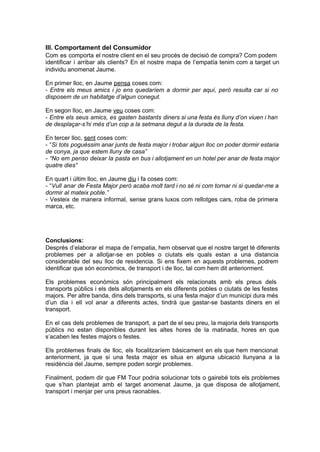 III. Comportament del Consumidor
Com  es  comporta  el nostre client en el seu procés de decisió de compra? Com podem
identificar  i   arribar  als  clients?  En  el  nostre  mapa  de  l’empatía  tenim  com  a  target  un
individu anomenat Jaume.

En primer lloc, en Jaume pensa coses com:
­  Entre  els  meus  amics  i  jo  ens  quedaríem  a  dormir  per  aquí,  però  resulta  car   si  no
disposem de un habitatge d’algun conegut.

En segon lloc, en Jaume veu coses com:
­  Entre  els  seus  amics,  es  gasten  bastants  diners si una festa és lluny d’on viuen i han
de desplaçar­s’hi més d’un cop a la setmana degut a la durada de la festa.

En tercer lloc, sent coses com:
­  “Si  tots  poguéssim anar junts de festa major i trobar algun lloc on poder dormir estaria
de conya, ja que estem lluny de casa”
­  “No  em  penso  deixar  la  pasta  en  bus i allotjament en  un hotel per anar de festa major
quatre dies”

En quart i últim lloc, en Jaume diu i fa coses com:
­  “Vull  anar  de Festa Major però acaba molt tard i no sé ni com tornar ni  si quedar­me a
dormir al mateix poble.”
­  Vesteix  de  manera  informal,  sense  grans  luxos  com  rellotges  cars,  roba  de  primera
marca, etc.




Conclusions:
Després  d’elaborar el  mapa  de l’empatia, hem observat que el nostre target té diferents
problemes  per  a  allotjar­se  en  pobles  o  ciutats  els  quals  estan  a  una  distancia
considerable  del  seu  lloc  de  residencia.  Si  ens   fixem  en  aquests problemes,  podrem
identificar que són econòmics, de transport i de lloc, tal com hem dit anteriorment.

Els  problemes  econòmics  són  principalment  els  relacionats  amb  els  preus  dels
transports  públics  i  els  dels  allotjaments  en  els  diferents  pobles  o  ciutats  de  les festes
majors.  Per  altre banda, dins dels transports, si una festa major d’un municipi dura més
d’un  dia  i  ell  vol  anar  a  diferents  actes,  tindrà  que  gastar­se  bastants  diners  en  el
transport.

En  el  cas  dels  problemes  de transport,  a  part de el  seu preu, la majoria dels transports
públics  no  estan  disponibles  durant  les  altes   hores  de  la  matinada,  hores  en  que
s’acaben les festes majors o festes.

Els  problemes  finals  de  lloc,  els  focalitzaríem  bàsicament  en  els  que  hem  mencionat
anteriorment,  ja  que  si  una  festa  major  es  situa  en  alguna  ubicació  llunyana  a  la
residència del Jaume, sempre poden sorgir problemes.

Finalment,  podem  dir que FM  Tour  podria  solucionar  tots  o  gairebé  tots  els  problemes
que  s’han  plantejat  amb  el  target  anomenat   Jaume,  ja  que  disposa  de  allotjament,
transport i menjar per uns preus raonables.
 