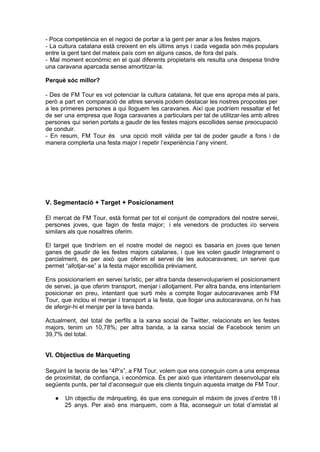 ­ Poca competència en el negoci de portar a la gent per anar a les festes majors.
­  La  cultura  catalana  està  creixent  en  els  últims  anys  i  cada  vegada  són més populars
entre la gent tant del mateix país com en alguns casos, de fora del país.
­  Mal  moment  econòmic  en  el  qual  diferents  propietaris  els  resulta  una  despesa  tindre
una caravana aparcada sense amortitzar­la.

Perquè sóc millor?

­  Des  de  FM  Tour  es  vol  potenciar la  cultura  catalana,  fet  que  ens  apropa més al país,
però  a  part  en  comparació  de  altres serveis podem destacar les nostres propostes per
a  les  primeres  persones a  qui  lloguem  les  caravanes.  Així  que  podríem  ressaltar el  fet
de  ser  una  empresa  que  lloga  caravanes  a  particulars per tal de utilitzar­les amb altres
persones  qui  serien portats a gaudir de les festes majors escollides sense preocupació
de conduir.
­  En  resum,  FM  Tour  és   una  opció  molt  vàlida  per  tal  de  poder   gaudir  a  fons  i  de
manera complerta una festa major i repetir l’experiència l’any vinent.




V. Segmentació + Target + Posicionament

El  mercat  de  FM  Tour,  està  format  per  tot  el  conjunt  de  compradors  del  nostre  servei,
persones  joves,  que  fagin  de  festa  major;   i  els  venedors  de  productes  i/o  serveis
similars als que nosaltres oferim.

El  target  que  tindríem  en  el  nostre  model  de  negoci  es   basaria  en  joves  que  tenen
ganes  de  gaudir  de  les  festes  majors  catalanes,   i  que  les  volen  gaudir íntegrament  o
parcialment,  és   per  això  que  oferim  el  servei  de  les  autocaravanes;  un  servei  que
permet “allotjar­se” a la festa major escollida prèviament.

Ens  posicionaríem  en  servei turístic, per altra banda desenvolupariem el posicionament
de  servei,  ja  que oferim  transport, menjar i allotjament. Per altra banda, ens intentaríem
posicionar  en  preu,  intentant  que  surti  més  a  compte  llogar  autocaravanes  amb  FM
Tour,  que  inclou  el  menjar  i  transport  a  la  festa,  que llogar una autocaravana, on hi has
de afergir­hi el menjar per la teva banda.

Actualment,  del  total  de  perfils  a  la  xarxa  social  de  Twitter,  relacionats  en  les  festes
majors,  tenim  un   10,78%;  per  altra  banda,  a  la  xarxa  social  de  Facebook  tenim  un
39,7% del total.


VI. Objectius de Màrqueting

Seguint  la  teoria  de les “4P’s”, a FM Tour, volem que ens  coneguin com a una empresa
de  proximitat,  de confiança,  i  econòmica.  És  per  això  que  intentarem desenvolupar els
següents punts, per tal d’aconseguir que els clients tinguin aquesta imatge de FM Tour.

    ●   Un  objectiu  de màrqueting,  és que  ens  coneguin  el  màxim de  joves  d’entre 18 i
        25  anys.   Per  això  ens  marquem,  com  a  fita,  aconseguir  un  total  d’amistat  al
 