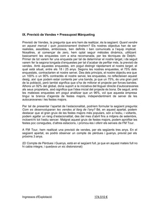IX. Previsió de Vendes + Pressupost Màrqueting

Previsió  de  Vendes,  la  pregunta  que  ens hem de realitzar, és la següent: Quant vendre
en  aquest  mercat  i  quin  posicionament  tindrem?  Els  nostres  objectius  han  de  ser
realistes,  assolibles,  ambiciosos,  ben  definits  i  ben  comunicats  a  l’equip  implicat.
Nosaltres,   al  començar  de  zero,  hem  optat  seguir  mètodes  dinàmics,  utilitzant
basicament  les  enquestes  com  a  eina  recomanada,  per  les   tècniques  de  Delphi.
Primer  de  tot  varem  fer  una  enquesta  per  tal  de  determinar  el  nostre  target, i de seguit
varem  fer  la segona tongada d’enquestes per tal d’acabar de perfilar més, la previsió de
vendes.   Amb  aquestes  enquestes,  em  pogut  distingir  ràpidament  el  nostre  target,  el
qual  està  situat,  entre  els  18  i  25  anys.  Segons   les  nostres  enquestes,  el  75%  dels
enquestats, contractarien  el  nostre  servei.  Des dels principis, el nostre objectiu era que
un  100%  o  un  90%  contractés  el  nostre  servei,  les  enquestes,  no  reflecteixen  aquest
desig,  així  que  podem  estar contents  per  una  banda,  ja que un  75%,  és  una  gran  part
de  la  població,  però  també  significa  que  s’ha  de  millorar  el  projecte  per forces bandes.
Alhora  un  92%  del  global,  dona  suport  a  la  iniciativa del lloguer directe d’autocaravanes
als  seus  propietaris,  això significa que l’idea inicial del projecte és bona. De seguit, amb
les  mateixes  enquestes  em  pogut  analitzar  que   un  96%,  vol  que  aquesta  empresa
tingui  la   branca  d’agenda  de  festes  majors,  independentment  de  servei  de  les
autocaravanes i les festes majors.

Per  tal  de  presentar  l’apartat de  l’estacionalitat,  podríem  formular  la  següent  pregunta:
Com  es   desenvoluparan  les  vendes  al  llarg  de   l’any?  Bé,  en  aquest  apartat,  podem
destacar   que  el  gran  gruix  de  les  festes  majors  més  populars,  són  a  l’estiu,  i  voltants,
podem  agafar  un  rang  d’estacionalitat,  des  del  mes  d’abril  fins  a  mitjans  de  setembre,
incloent­hi  tot  l’estiu  sencer. Malgrat aquest  gruix  de  festes majors, podem aprofitar les
festes poc conegudes, d’altres estacions, i promou­les i oferir els serveis de FM Tour.

A  FM  Tour,  hem  realitzat  una  previsió  de  vendes,  per  els  següents  tres  anys.  En  el
següent  apartat,  es  podrà  observar  un  compte  de  pèrdues  i  guanys,  previst  per  els
pròxims 3 anys.

(El  Compte de  Pèrdues i Guanys, està en el següent full, ja que en aquest mateix full no
hi cabia integre, i quedava un xic distorsionat)




Ingressos d'Explotació                                                  174.510 €
 