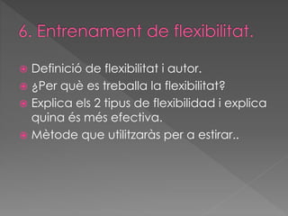  Definició de flexibilitat i autor. 
 ¿Per què es treballa la flexibilitat? 
 Explica els 2 tipus de flexibilidad i explica 
quina és més efectiva. 
 Mètode que utilitzaràs per a estirar.. 
 