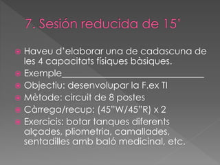  Haveu d’elaborar una de cadascuna de 
les 4 capacitats físiques bàsiques. 
 Exemple_______________________________ 
 Objectiu: desenvolupar la F.ex TI 
 Mètode: circuit de 8 postes 
 Càrrega/recup: (45”W/45”R) x 2 
 Exercicis: botar tanques diferents 
alçades, pliometria, camallades, 
sentadilles amb baló medicinal, etc. 
 