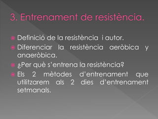  Definició de la resistència i autor. 
 Diferenciar la resistència aeròbica y 
anaeròbica. 
 ¿Per què s’entrena la resistència? 
 Els 2 mètodes d’entrenament que 
utilitzarem als 2 dies d’entrenament 
setmanals. 
 