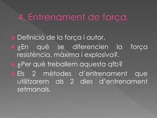  Definició de la força i autor. 
 ¿En què se diferencien la força 
resistència, màxima i explosiva?. 
 ¿Per què treballem aquesta qfb? 
 Els 2 mètodes d’entrenament que 
utilitzarem als 2 dies d’entrenament 
setmanals. 
 