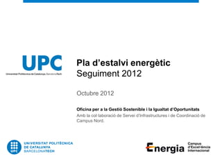 Pla d’estalvi energètic
Seguiment 2012

Octubre 2012

Oficina per a la Gestió Sostenible i la Igualtat d’Oportunitats
Amb la col·laboració de Servei d’Infrastructures i de Coordinació de
Campus Nord.
 