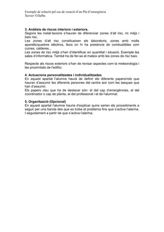 Exemple de solució pel cas de creació d’un Pla d’emergència
Xavier Villalba

3. Anàlisis de riscos interiors i exteriors.
Segons les instal·lacions s’hauran de diferenciar zones d’alt risc, ric mitja i
baix risc.
Les zones d’alt risc constitueixen els laboratoris, zones amb molts
aparells/quadres elèctrics, llocs on hi ha presència de combustibles com
cuines, calderes...
Les zones de risc mitjà s’han d’identificar en quantitat i situació. Exemple les
sales d’informàtica. També ha de fer-se el mateix amb les zones de risc baix.
Respecte als riscos exteriors s’han de revisar aspectes com la meteorologia i
les proximitats de l’edifici.
4. Actuacions personalitzades i individualitzades
En aquest apartat l’alumne haurà de definir els diferents papers/rols que
hauran d’assumir les diferents persones del centre així com les tasques que
han d’assumir.
Els papers clau que ha de destacar són: el del cap d’emergències, el del
coordinador o cap de planta, el del professorat i el de l’alumnat.
5. Organització (Opcional)
En aquest apartat l’alumne hauria d’explicar quins serien els procediments a
seguir per una banda des que es troba el problema fins que s’activa l’alarma.
I seguidament a partir de que s’activa l’alarma.

 