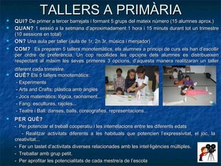 TALLERS A PRIMÀRIA
   QUI? De primer a tercer barrejats i formant 5 grups del mateix número (15 alumnes aprox.)
   QUAN? 1 sessió a la setmana d’aproximadament 1 hora i 15 minuts durant tot un trimestre
    (10 sessions en total)
   ON? Una aula per taller (aula de 1r, 2n 3r, música i menjador)
   COM? Es preparen 5 tallers monotemàtics, els alumnes a principi de curs els han d’escollir
    per ordre de preferència. Un cop recollides les opcions dels alumnes es distribueixen
    respectant al màxim les seves primeres 3 opcions, d’aquesta manera realitzaran un taller
    diferent cada trimestre.
   QUÈ? Els 5 tallers monotemàtics:
    - Experiments
    - Arts and Crafts: plàstica amb anglès
    - Jocs matemàtics: lògica, raonament...
    - Fang: escultures, rajoles...
    - Teatre i Ball: danses, balls, coreografies, representacions...
   PER QUÈ?
    - Per potenciar el treball cooperatiu i les interrelacions entre les diferents edats
       - Realitzar activitats diferents a les habituals que potencien l’expressivitat, el joc, la
    creativitat...
    - Fer un tastet d’activitats diverses relacionades amb les intel·ligències múltiples.
    - Treballar amb grup petit.
    - Per aprofitar les potencialitats de cada mestre/a de l’escola
 