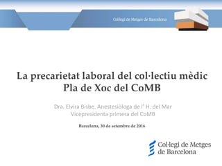 La precarietat laboral del col·lectiu mèdic
Pla de Xoc del CoMB
Barcelona, 30 de setembre de 2016
Dra. Elvira Bisbe. Anestesiòloga de l’ H. del Mar
Vicepresidenta primera del CoMB
 