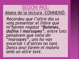 SEGON PAS:
Abans de la lectura -CONNEXIÓ-
Recordeu que l’altre dia us
vaig presentar el llibre que
m’havien regalat “Balenes,
dofins i marsopes”, entre tots
pensàvem que volia dir
“marsopes”, uns ho van
encertar i d’altres no tant.
Doncs avui farem el mateix
amb un altre text.
 