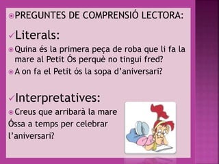 PREGUNTES DE COMPRENSIÓ LECTORA:
Literals:
 Quina és la primera peça de roba que li fa la
mare al Petit Ós perquè no tingui fred?
 A on fa el Petit ós la sopa d’aniversari?
Interpretatives:
 Creus que arribarà la mare
Óssa a temps per celebrar
l’aniversari?
 