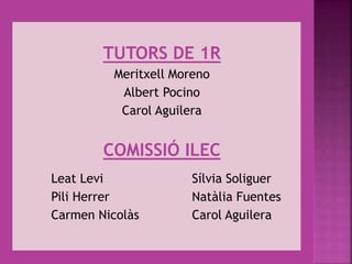 TUTORS DE 1R
Meritxell Moreno
Albert Pocino
Carol Aguilera
COMISSIÓ ILEC
Leat Levi Sílvia Soliguer
Pili Herrer Natàlia Fuentes
Carmen Nicolàs Carol Aguilera
 