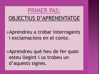 PRIMER PAS:
OBJECTIUS D’APRENENTATGE
Aprendreu a trobar interrogants
i exclamacions en el conte.
Aprendreu què heu de fer quan
esteu llegint i us trobeu un
d’aquests signes.
 