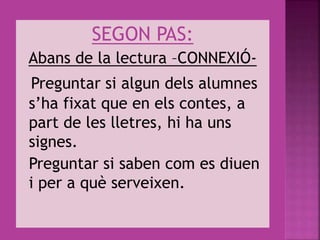 SEGON PAS:
Abans de la lectura –CONNEXIÓ-
Preguntar si algun dels alumnes
s’ha fixat que en els contes, a
part de les lletres, hi ha uns
signes.
Preguntar si saben com es diuen
i per a què serveixen.
 