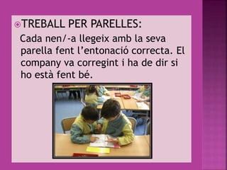 TREBALL PER PARELLES:
Cada nen/-a llegeix amb la seva
parella fent l’entonació correcta. El
company va corregint i ha de dir si
ho està fent bé.
 