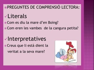 PREGUNTES DE COMPRENSIÓ LECTORA:
Literals
 Com es diu la mare d’en Boing?
 Com eren les vambes de la cangura petita?
Interpretatives
 Creus que li està dient la
veritat a la seva mare?
 