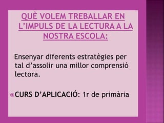QUÈ VOLEM TREBALLAR EN
L’IMPULS DE LA LECTURA A LA
NOSTRA ESCOLA:
Ensenyar diferents estratègies per
tal d’assolir una millor comprensió
lectora.
CURS D’APLICACIÓ: 1r de primària
 