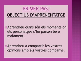 PRIMER PAS:
OBJECTIUS D’APRENENTATGE
Aprendreu quins són els moments on
els personatges s’ho passen bé o
malament.
Aprendreu a compartir les vostres
opinions amb els vostres companys.
 