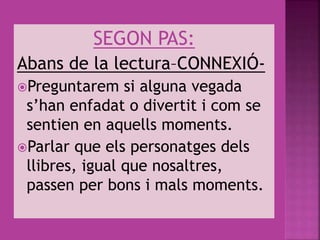 SEGON PAS:
Abans de la lectura–CONNEXIÓ-
Preguntarem si alguna vegada
s’han enfadat o divertit i com se
sentien en aquells moments.
Parlar que els personatges dels
llibres, igual que nosaltres,
passen per bons i mals moments.
 